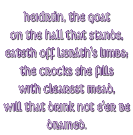 Heiðrún, the goat on the hall that stands, eateth off Læráth´s limbs; the crocks she fills with clearest mead, will that drink not e´er be drained.